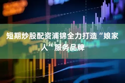 短期炒股配资浦锦全力打造“娘家人”服务品牌