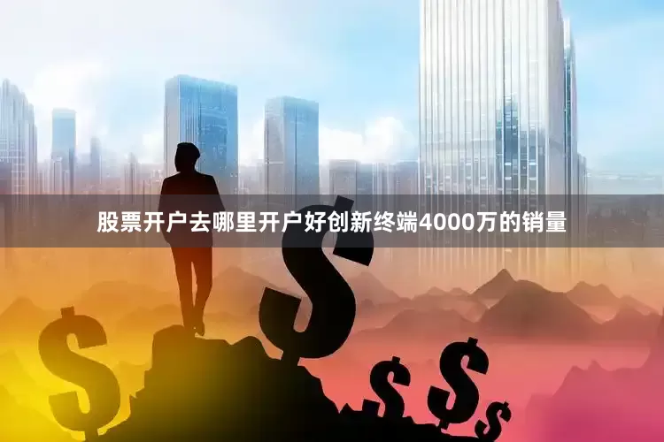 股票开户去哪里开户好创新终端4000万的销量