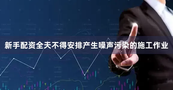 新手配资全天不得安排产生噪声污染的施工作业
