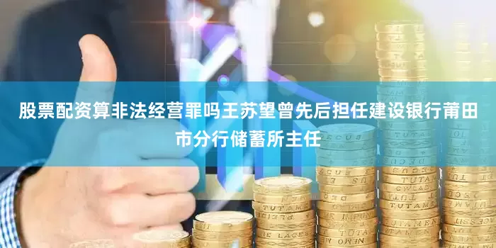 股票配资算非法经营罪吗王苏望曾先后担任建设银行莆田市分行储蓄所主任