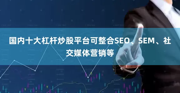 国内十大杠杆炒股平台可整合SEO、SEM、社交媒体营销等