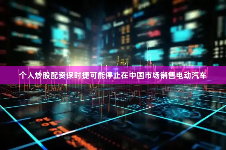 个人炒股配资保时捷可能停止在中国市场销售电动汽车