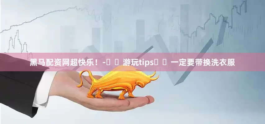 黑马配资网超快乐！-⚠️游玩tips✔️一定要带换洗衣服