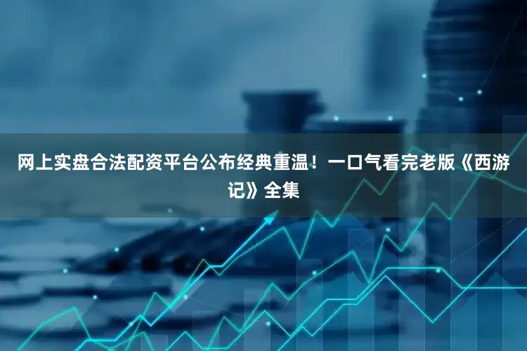 网上实盘合法配资平台公布经典重温！一口气看完老版《西游记》全集
