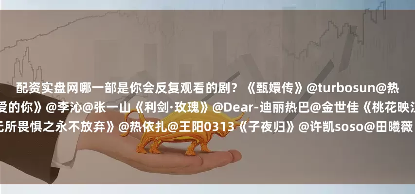 配资实盘网哪一部是你会反复观看的剧？《甄嬛传》@turbosun@热依扎《驻站》@陈数@郭京飞《亲爱的你》@李沁@张一山《利剑·玫瑰》@Dear-迪丽热巴@金世佳《桃花映江山》@孟子义@Mr_刘学义《无所畏惧之永不放弃》@热依扎@王阳0313《子夜归》@许凯soso@田曦薇《值得爱》@王玉雯Uvin@王安宇buss《书卷一梦》@摩登兄弟刘宇宁@李一桐Q《锦绣芳华》@李现ing@杨紫《追光的日子》@