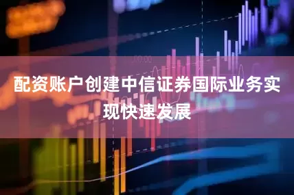 配资账户创建中信证券国际业务实现快速发展